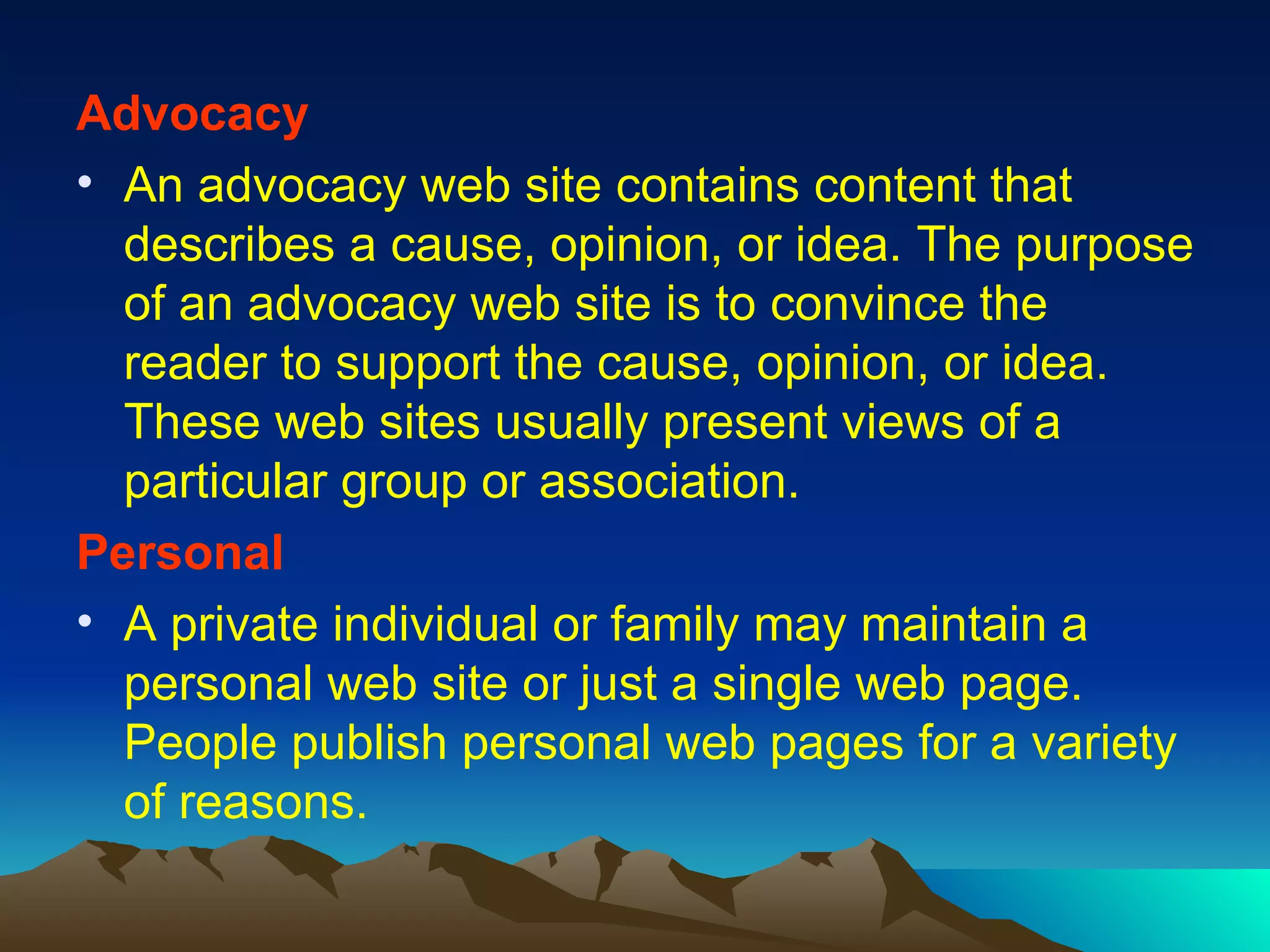 Advocacy An advocacy web site contains content that describes a cause, opinion, or idea. The purpose of an advocacy web site is to convince the reader to support the cause, opinion, or idea. These web sites usually present views of a particular group or association. Personal A private individual or family may maintain a personal web site or just a single web page. People publish personal web pages for a variety of reasons. 