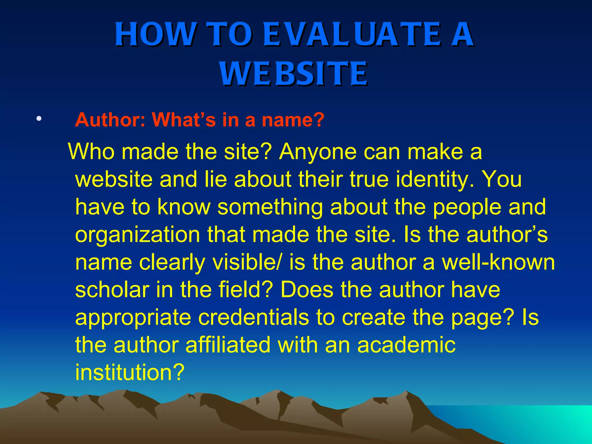 HOW TO EVALUATE A WEBSITE Author: What’s in a name? Who made the site? Anyone can make a website and lie about their true identity. You have to know something about the people and organization that made the site. Is the author’s name clearly visible/ is the author a well-known scholar in the field? Does the author have appropriate credentials to create the page? Is the author affiliated with an academic institution? 