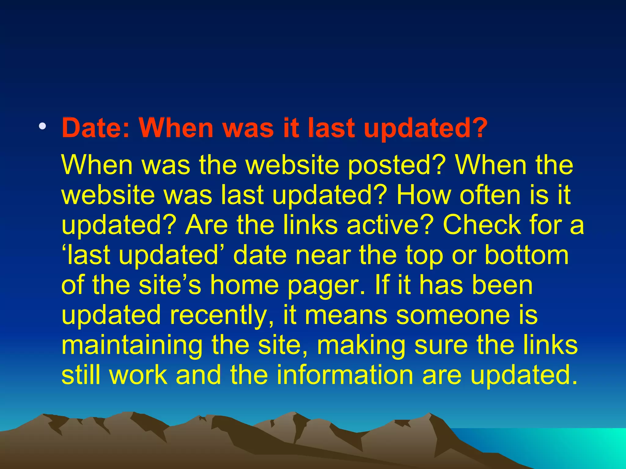 Date: When was it last updated? When was the website posted? When the website was last updated? How often is it updated? Are the links active? Check for a ‘last updated’ date near the top or bottom of the site’s home pager. If it has been updated recently, it means someone is maintaining the site, making sure the links still work and the information are updated. 