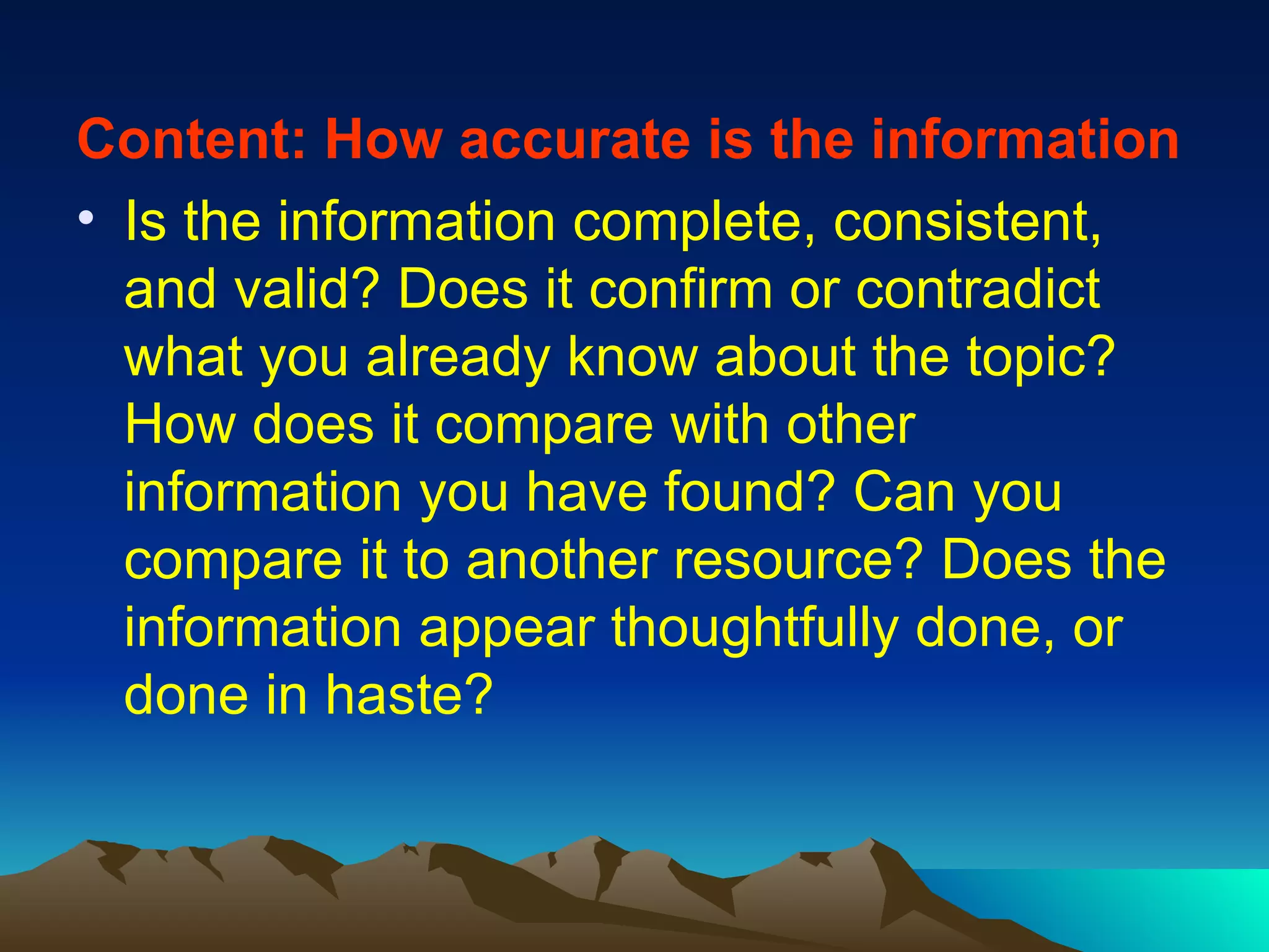 Content: How accurate is the information Is the information complete, consistent, and valid? Does it confirm or contradict what you already know about the topic? How does it compare with other information you have found? Can you compare it to another resource? Does the information appear thoughtfully done, or done in haste? 