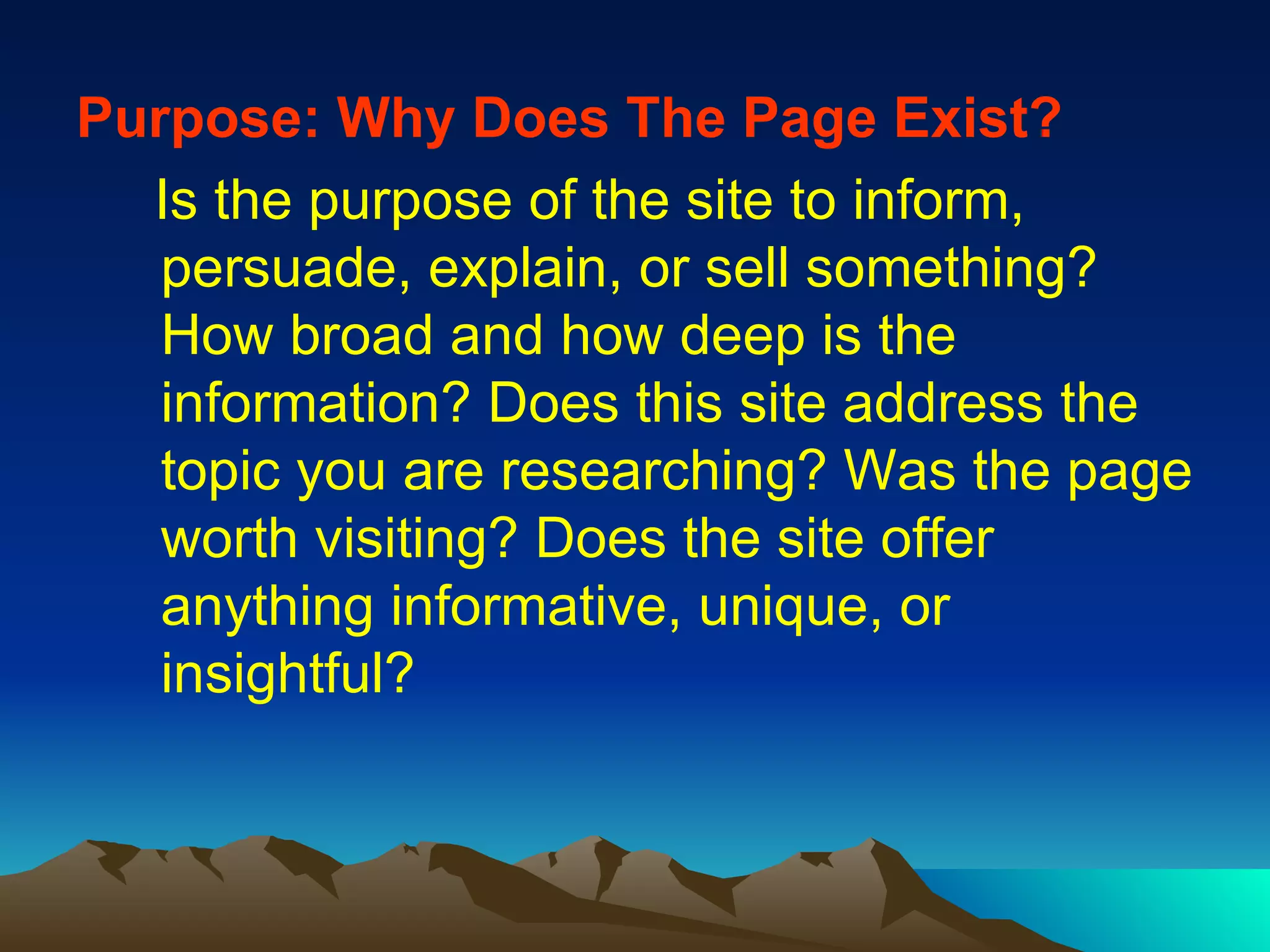 Purpose:   Why Does The Page Exist? Is the purpose of the site to inform, persuade, explain, or sell something? How broad and how deep is the information? Does this site address the topic you are researching? Was the page worth visiting? Does the site offer anything informative, unique, or insightful?  