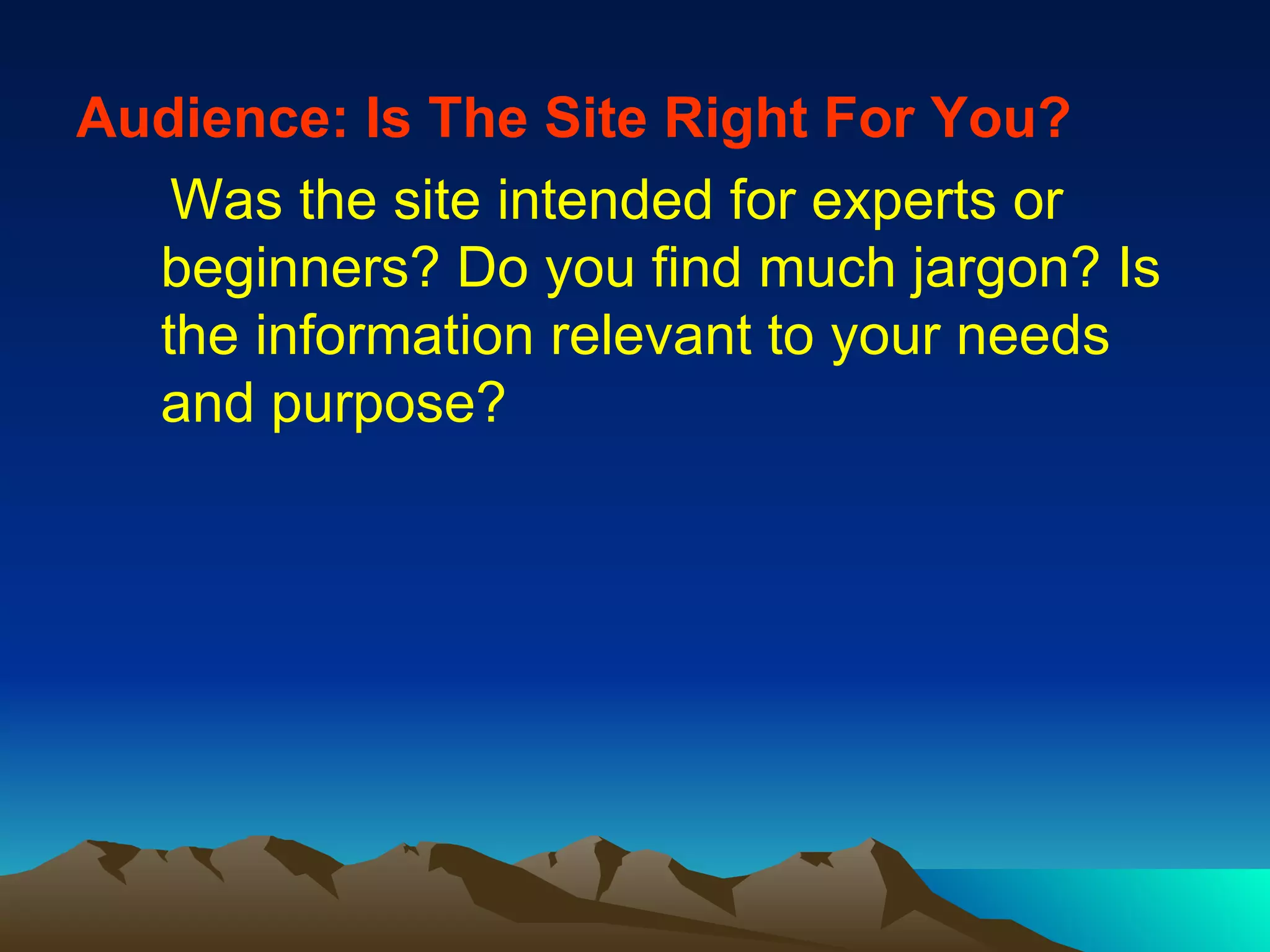 Audience: Is The Site Right For You?   Was the site intended for experts or beginners? Do you find much jargon? Is the information relevant to your needs and purpose? 