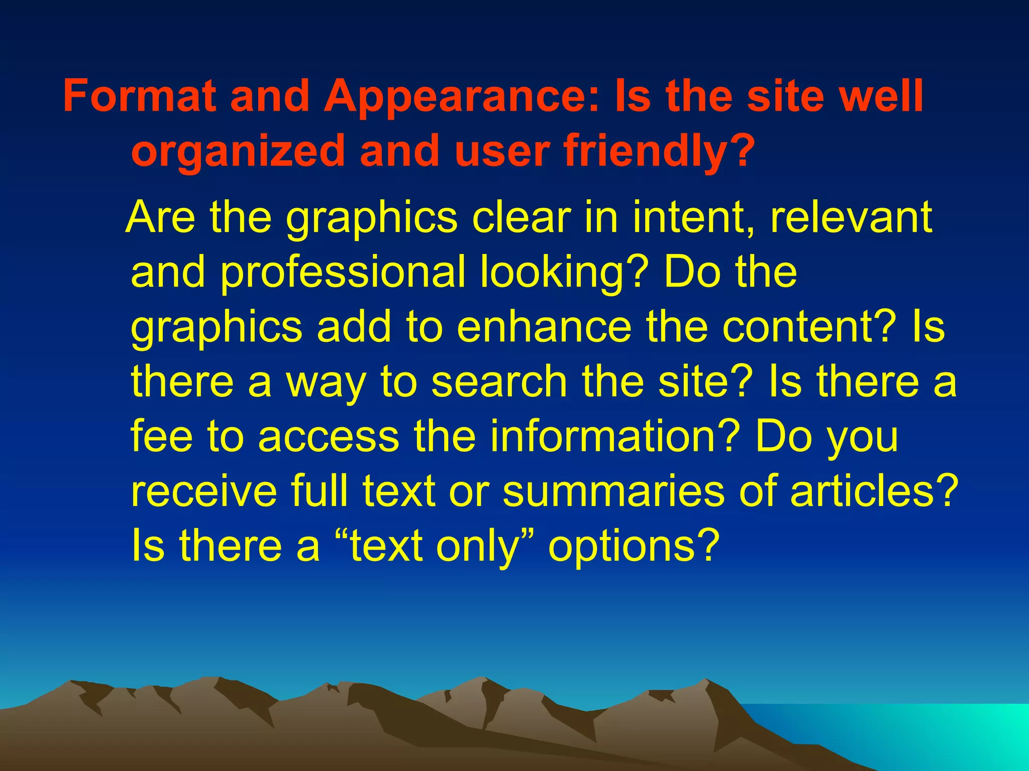 Format and Appearance: Is the site well organized and user friendly? Are the graphics clear in intent, relevant and professional looking? Do the graphics add to enhance the content? Is there a way to search the site? Is there a fee to access the information? Do you receive full text or summaries of articles? Is there a “text only” options? 