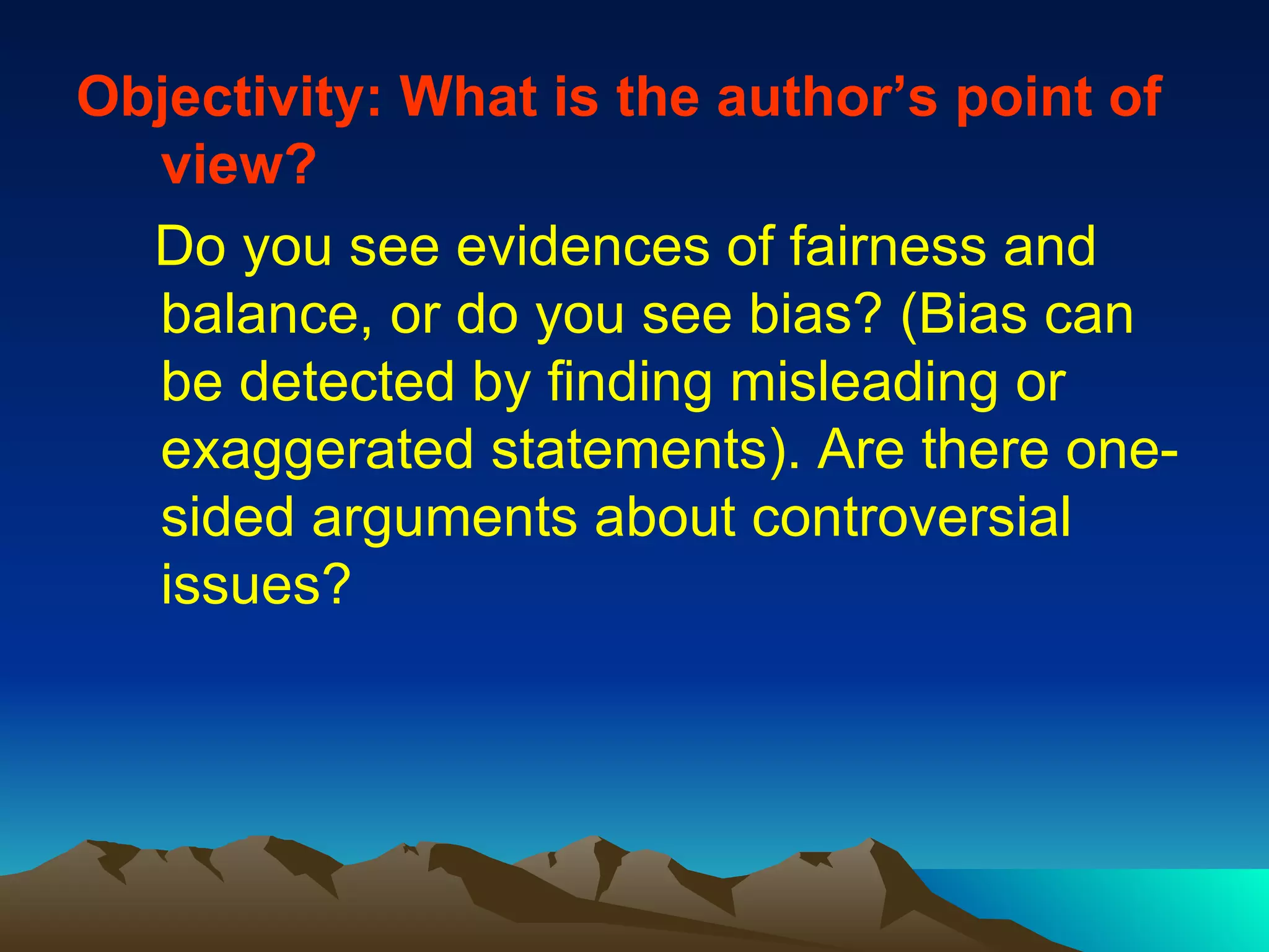 Objectivity: What is the author’s point of view?   Do you see evidences of fairness and balance, or do you see bias? (Bias can be detected by finding misleading or exaggerated statements). Are there one-sided arguments about controversial issues? 