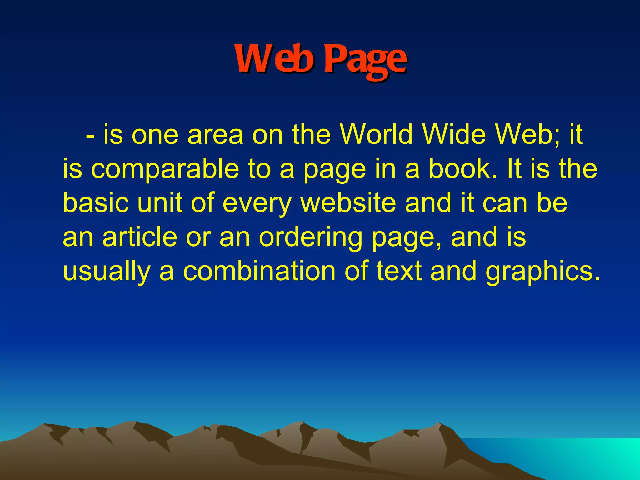 Web Page - is one area on the World Wide Web; it is comparable to a page in a book. It is the basic unit of every website and it can be an article or an ordering page, and is usually a combination of text and graphics. 