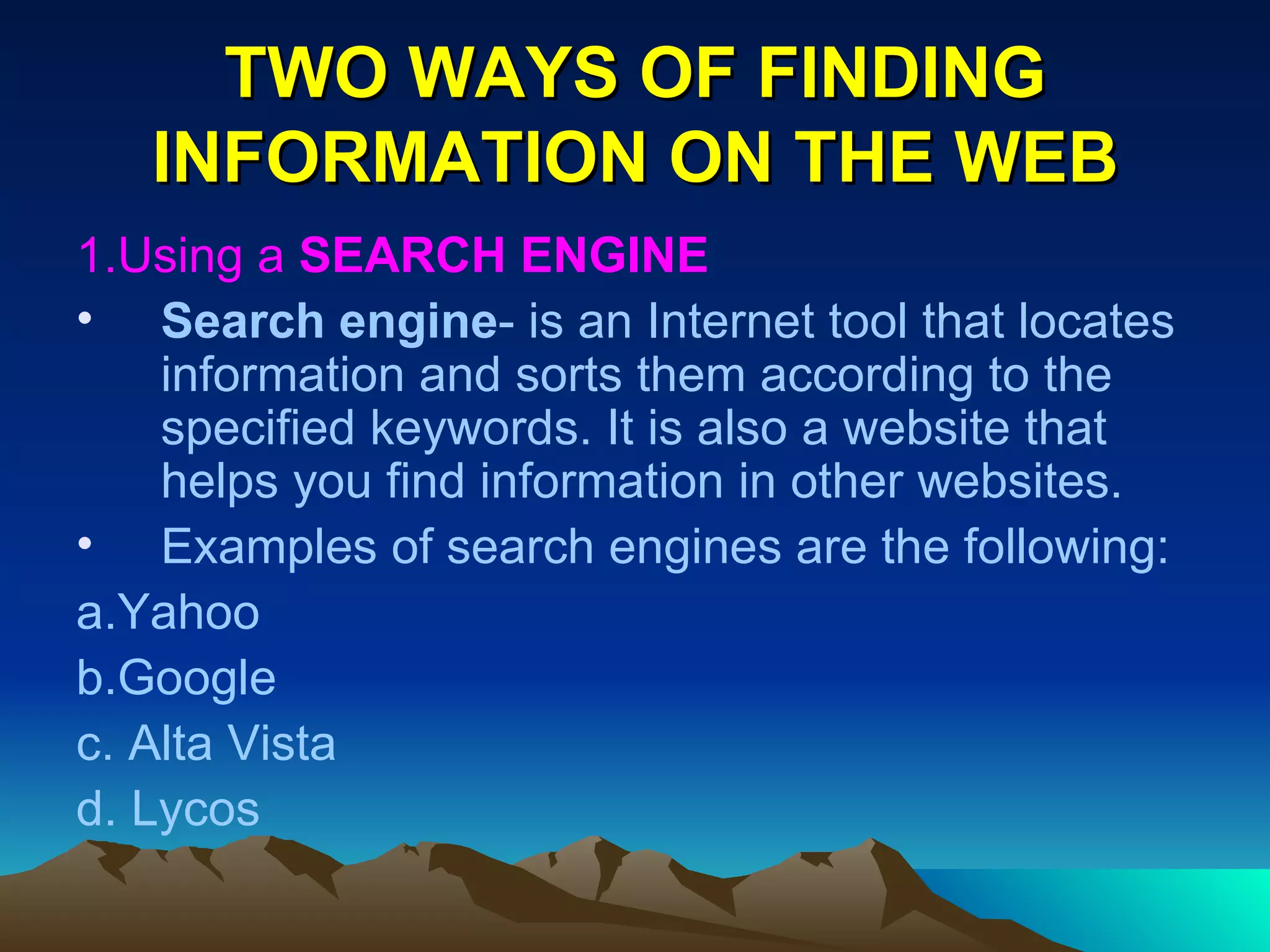 TWO WAYS OF FINDING INFORMATION ON THE WEB 1.Using a  SEARCH ENGINE Search engine - is an Internet tool that locates information and sorts them according to the specified keywords. It is also a website that helps you find information in other websites. Examples of search engines are the following: a.Yahoo b.Google c. Alta Vista d. Lycos 
