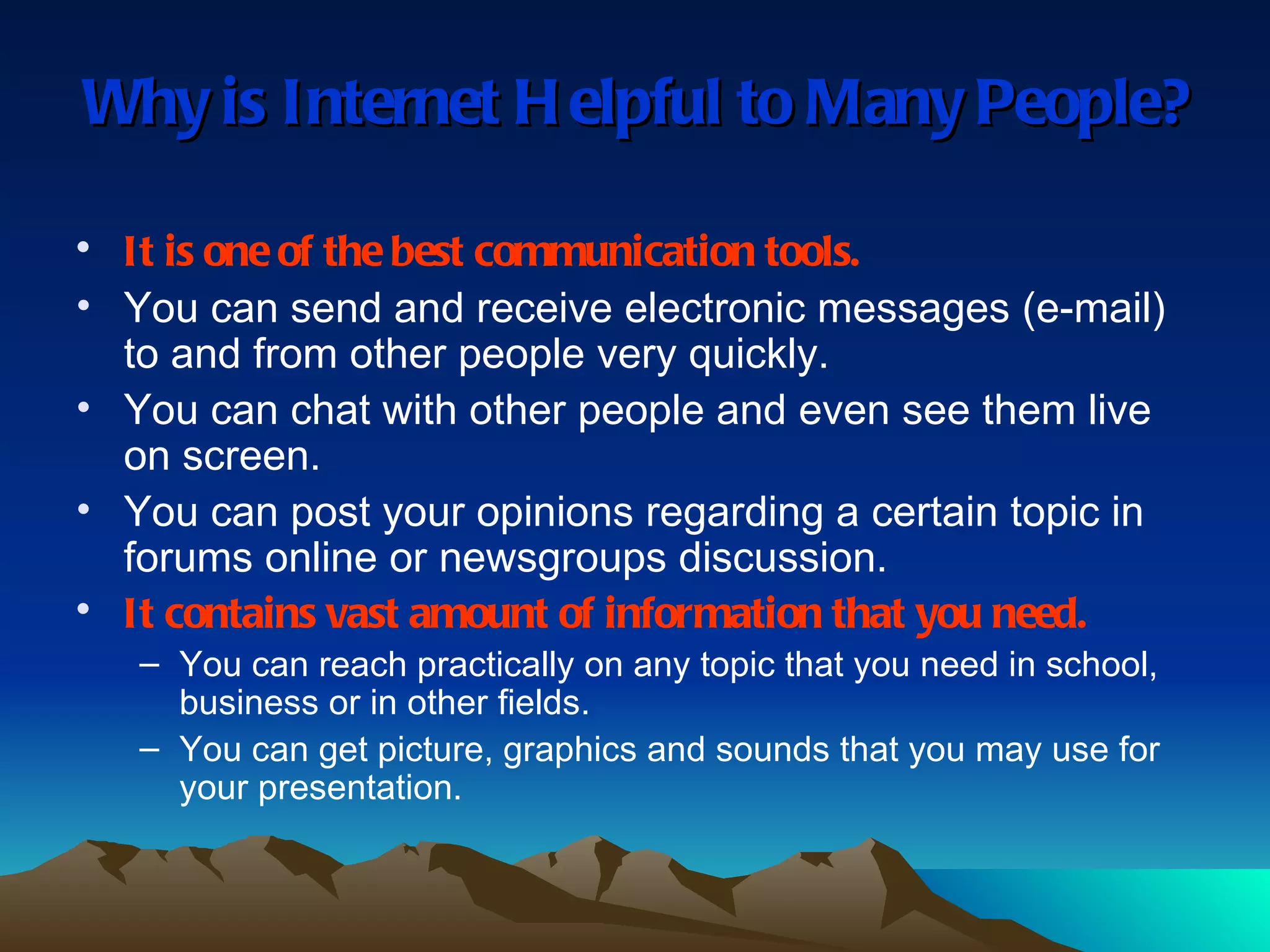 Why is Internet Helpful to Many People? It is one of the best communication tools. You can send and receive electronic messages (e-mail) to and from other people very quickly. You can chat with other people and even see them live on screen. You can post your opinions regarding a certain topic in forums online or newsgroups discussion. It contains vast amount of information that you need. You can reach practically on any topic that you need in school, business or in other fields. You can get picture, graphics and sounds that you may use for your presentation. 