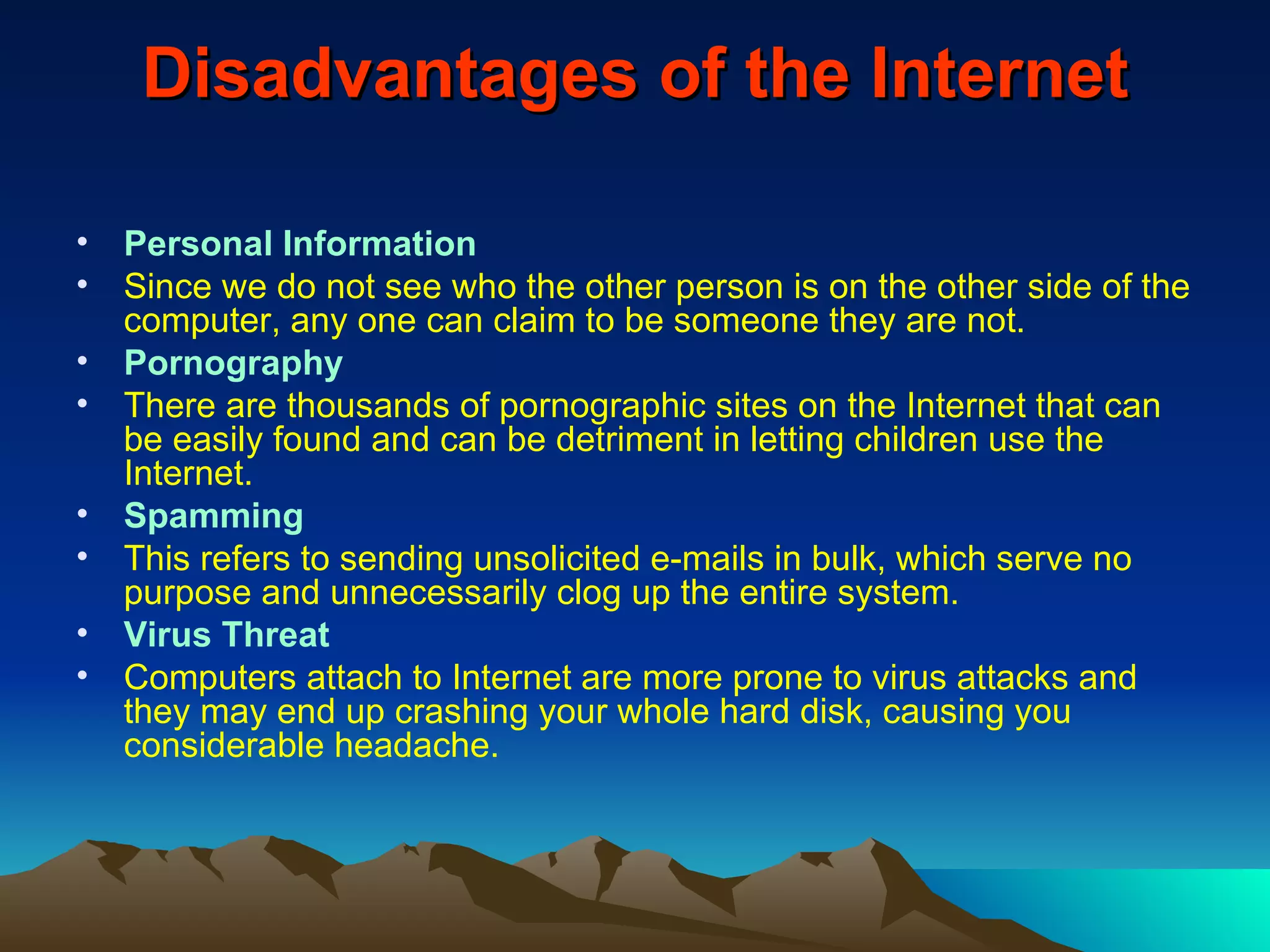 Disadvantages of the Internet Personal Information Since we do not see who the other person is on the other side of the computer, any one can claim to be someone they are not. Pornography There are thousands of pornographic sites on the Internet that can be easily found and can be detriment in letting children use the Internet. Spamming This refers to sending unsolicited e-mails in bulk, which serve no purpose and unnecessarily clog up the entire system. Virus Threat Computers attach to Internet are more prone to virus attacks and they may end up crashing your whole hard disk, causing you considerable headache. 
