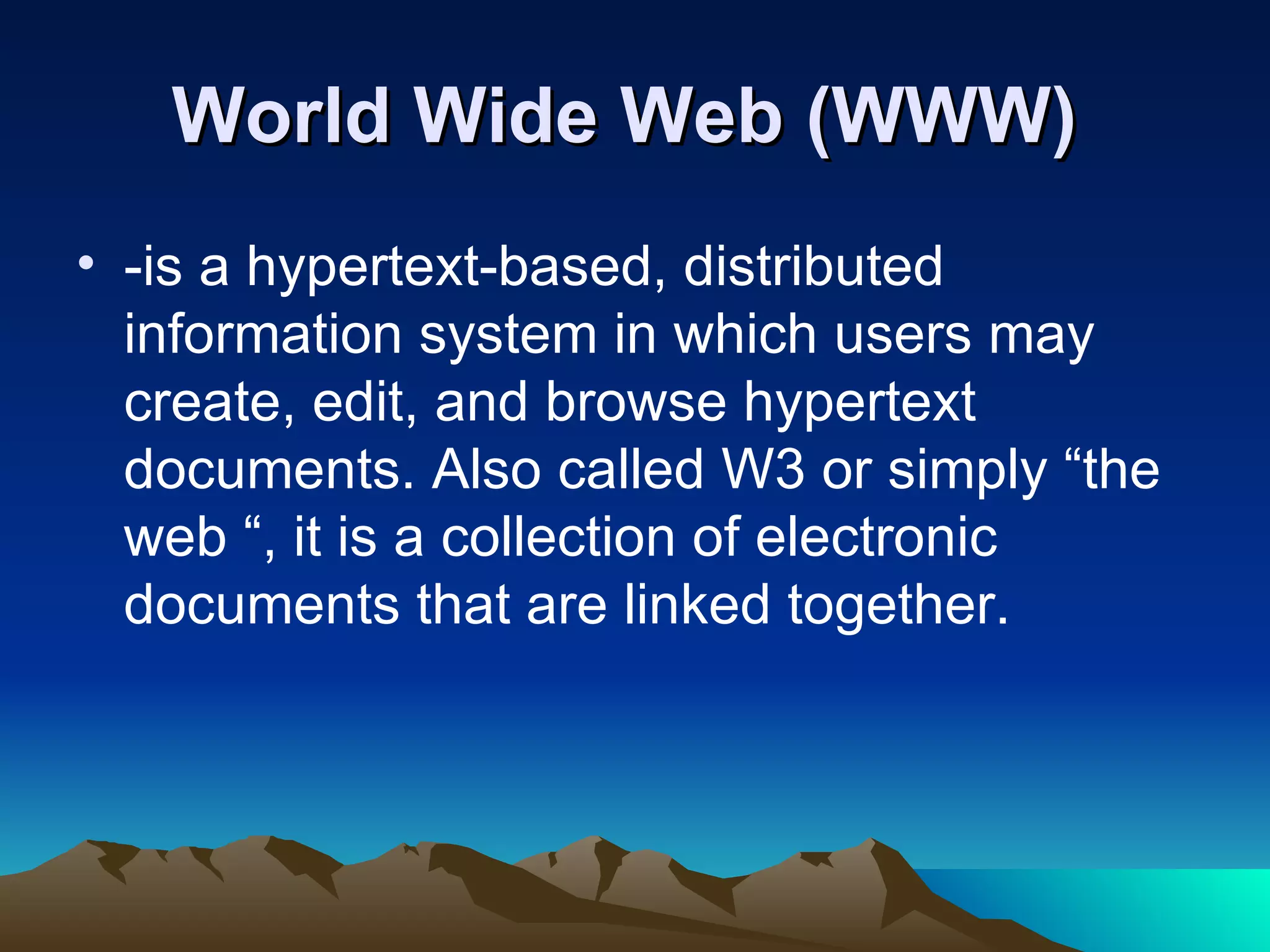 World Wide Web (WWW)   -is a hypertext-based, distributed information system in which users may create, edit, and browse hypertext documents. Also called W3 or simply “the web “, it is a collection of electronic documents that are linked together. 