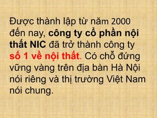 Được thành lập từ năm 2000
đến nay, công ty cổ phần nội
thất NIC đã trở thành công ty
số 1 về nội thất. Có chỗ đứng
vững vàng trên địa bàn Hà Nội
nói riêng và thị trường Việt Nam
nói chung.
 