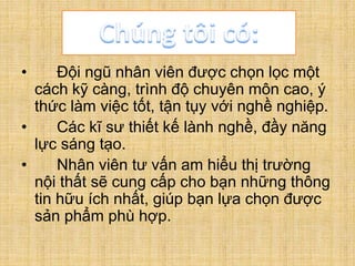 • Đội ngũ nhân viên được chọn lọc một
cách kỹ càng, trình độ chuyên môn cao, ý
thức làm việc tốt, tận tụy với nghề nghiệp.
• Các kĩ sư thiết kế lành nghề, đầy năng
lực sáng tạo.
• Nhân viên tư vấn am hiểu thị trường
nội thất sẽ cung cấp cho bạn những thông
tin hữu ích nhất, giúp bạn lựa chọn được
sản phẩm phù hợp.
 