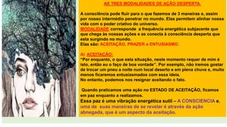 AS TRES MODALIDADES DE AÇÃO DESPERTA.
A consciência pode fluir para o que fazemos de 3 maneiras e, assim
por nosso intermédio penetrar no mundo. Elas permitem alinhar nossa
vida com o poder criativo do universo.
MODALIDADE corresponde a frequência energética subjacente que
que chega às nossas ações e as conecta à consciência desperta que
esta surgindo no mundo.
Elas são: ACEITAÇÃO, PRAZER e ENTUSIASMO.
A) ACEITAÇÃO:
“Por enquanto, o que esta situação, neste momento requer de mim é
isto, então eu o faço de boa vontade”. Por exemplo, não iremos gostar
de trocar um pneu a noite num local deserto e em plena chuva e, muito
menos ficaremos entusiasmados com essa ideia.
No entanto, podemos nos resignar aceitando o fato.
Quando praticamos uma ação no ESTADO DE ACEITAÇÃO, ficamos
em paz enquanto a realizamos.
Essa paz é uma vibração energética sutil – A CONSCIENCIA e,
uma de suas maneiras de se revelar é através da ação
abnegada, que é um aspecto da aceitação.
 
