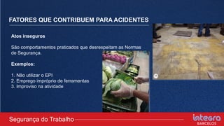 FATORES QUE CONTRIBUEM PARA ACIDENTES
Atos inseguros
São comportamentos praticados que desrespeitam as Normas
de Segurança.
Exemplos:
1. Não utilizar o EPI
2. Emprego impróprio de ferramentas
3. Improviso na atividade
Segurança do Trabalho
 
