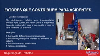 FATORES QUE CONTRIBUEM PARA ACIDENTES
• Condições inseguras
São deficiências, defeitos e/ou irregularidades
técnicas que constituem riscos para a integridade
física do colaborador, para a sua saúde e para os
bens materiais da empresa.
Exemplos:
1. Iluminação deficiente ou mal distribuída
2. Falta de organização e limpeza do ambiente de
trabalho
3. Falta de corrimão em escadas
4. Falta de sinalização
Segurança do Trabalho
 
