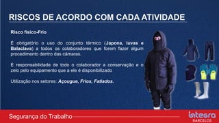 RISCOS DE ACORDO COM CADA ATIVIDADE
Risco físico-Frio
É obrigatório o uso do conjunto térmico (Japona, luvas e
Balaclava) a todos os colaboradores que forem fazer algum
procedimento dentro das câmaras.
É responsabilidade de todo o colaborador a conservação e o
zelo pelo equipamento que a ele é disponibilizado
Utilização nos setores: Açougue, Frios, Fatiados.
Segurança do Trabalho
 
