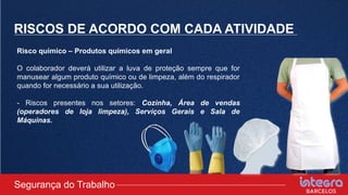 RISCOS DE ACORDO COM CADA ATIVIDADE
Risco químico – Produtos químicos em geral
O colaborador deverá utilizar a luva de proteção sempre que for
manusear algum produto químico ou de limpeza, além do respirador
quando for necessário a sua utilização.
- Riscos presentes nos setores: Cozinha, Área de vendas
(operadores de loja limpeza), Serviços Gerais e Sala de
Máquinas.
Segurança do Trabalho
 