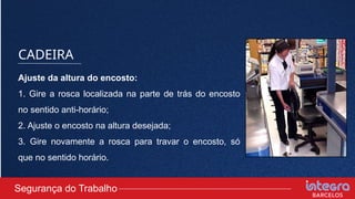 CADEIRA
Ajuste da altura do encosto:
1. Gire a rosca localizada na parte de trás do encosto
no sentido anti-horário;
2. Ajuste o encosto na altura desejada;
3. Gire novamente a rosca para travar o encosto, só
que no sentido horário.
Segurança do Trabalho
 