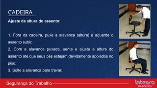 Ajuste da altura do assento:
1. Fora da cadeira, puxe a alavanca (altura) e aguarde o
assento subir;
2. Com a alavanca puxada, sente e ajuste a altura do
assento até que seus pés estejam devidamente apoiados no
piso;
3. Solte a alavanca para travar.
Segurança do Trabalho
CADEIRA
 