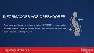 INFORMAÇÕES AOS OPERADORES
Segurança do Trabalho
Para evitar problemas na coluna, e outras LER/DORT, procure adotar
posturas corretas, tanto no trabalho quanto nas atividades em casa, no
lazer, na escola, no transporte, etc.
 