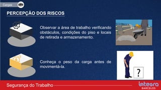 Cargas
PERCEPÇÃO DOS RISCOS
Observar a área de trabalho verificando
obstáculos, condições do piso e locais
de retirada e armazenamento.
Conheça o peso da carga antes de
movimentá-la.
Segurança do Trabalho
 