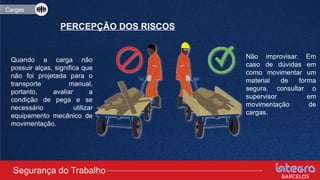 Quando a carga não
possuir alças, significa que
não foi projetada para o
transporte manual,
portanto, avaliar a
condição de pega e se
necessário utilizar
equipamento mecânico de
movimentação.
Não improvisar. Em
caso de dúvidas em
como movimentar um
material de forma
segura, consultar o
supervisor em
movimentação de
cargas.
Segurança do Trabalho
Cargas
PERCEPÇÃO DOS RISCOS
 