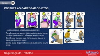 POSTURA AO CARREGAR OBJETOS
01 02 03 04 05 06
08
07
• Para levantar cargas do chão, apoie uma das perna
no chão (parte inferior) e flexione a outra perna.
• Com tronco curvado para frente, pegue o peso e
traga-o próximo do corpo.
• Com a ajuda da perna flexionada suba com a coluna
ereta.
Segurança do Trabalho
Cargas
COMO CARREGAR O PESO ADEQUADAMENTE!!!
 
