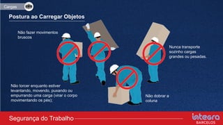 Postura ao Carregar Objetos
Nunca transporte
sozinho cargas
grandes ou pesadas.
Não fazer movimentos
bruscos
Não dobrar a
coluna
Não torcer enquanto estiver
levantando, movendo, puxando ou
empurrando uma carga (virar o corpo
movimentando os pés);
Segurança do Trabalho
Cargas
 