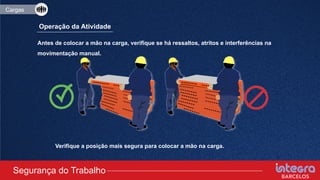 Cargas
Operação da Atividade
Antes de colocar a mão na carga, verifique se há ressaltos, atritos e interferências na
movimentação manual.
Verifique a posição mais segura para colocar a mão na carga.
Segurança do Trabalho
Cargas
 