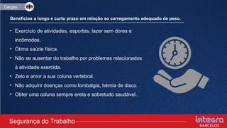• Exercício de atividades, esportes, lazer sem dores e
incômodos.
• Ótima saúde física.
• Não se ausentar do trabalho por problemas relacionados
à atividade exercida.
• Zelo e amor a sua coluna vertebral.
• Não adquirir doenças como lombalgia, hérnia de disco.
• Obter uma coluna sempre ereta e sobretudo saudável.
Segurança do Trabalho
Cargas
Benefícios a longo e curto prazo em relação ao carregamento adequado de peso.
 