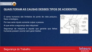 QUAIS FORAM AS CAUSAS DESSES TIPOS DE ACIDENTES
O seres humanos são limitados do ponto de vista psíquico,
físico e biológico.
Por isso seria injusto somente culpar a pessoa.
Ai que entra a segurança das máquinas!
Segurança de máquina é aquela que garante que falhas
humanas possam ocorrer sem gerar lesões.
Segurança do Trabalho
Segurança
 