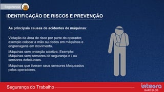 IDENTIFICAÇÃO DE RISCOS E PREVENÇÃO
As principais causas de acidentes de máquinas:
Violação da área de risco por parte do operador,
exemplo colocar a mão ou dedos em máquinas e
engrenagens em movimento.
Máquinas sem proteção coletiva. Exemplo:
Máquinas sem sensores de segurança e / ou
sensores defeituosos.
Máquinas que tiveram seus sensores bloqueados
pelos operadores.
Segurança do Trabalho
Segurança
 
