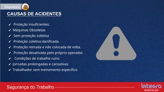 CAUSAS DE ACIDENTES
✔ Proteção insuficientes.
✔ Máquinas Obsoletas
✔ Sem proteção coletiva
✔ Proteção coletiva danificada.
✔ Proteção retirada e não colocada de volta.
✔ Proteção desativada pelo próprio operador.
✔ Condições de trabalho ruins
✔ Jornadas prolongadas e cansativas
✔ Trabalhador sem treinamento específico
Segurança do Trabalho
Segurança
 