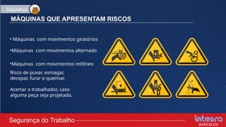 MÁQUINAS QUE APRESENTAM RISCOS
• Máquinas com movimentos giratórios
•Máquinas com movimentos alternado
•Máquinas com movimentos retilíneo
Risco de puxar, esmagar,
decepar, furar e queimar.
Acertar o trabalhador, caso
alguma peça seja projetada.
Segurança do Trabalho
Segurança
 