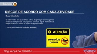 RISCOS DE ACORDO COM CADA ATIVIDADE
Risco físico-Calor
O colaborador terá que utilizar a luva de proteção contra agentes
abrasivos sempre que for pegar ou conduzir algum material que
esteja aquecido e possa vir a causar algum acidente.
- Utilização nos setores: Padaria, Cozinha.
Segurança do Trabalho
Segurança
 