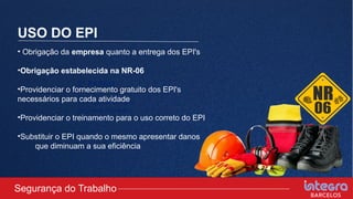 USO DO EPI
2° PASSO
Comunicar ao seu
superior imediato
idiatamente.
• Obrigação da empresa quanto a entrega dos EPI's
•Obrigação estabelecida na NR-06
•Providenciar o fornecimento gratuito dos EPI's
necessários para cada atividade
•Providenciar o treinamento para o uso correto do EPI
•Substituir o EPI quando o mesmo apresentar danos
que diminuam a sua eficiência
Segurança do Trabalho
 