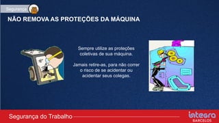 NÃO REMOVA AS PROTEÇÕES DA MÁQUINA
Sempre utilize as proteções
coletivas de sua máquina.
Jamais retire-as, para não correr
o risco de se acidentar ou
acidentar seus colegas.
Segurança do Trabalho
Segurança
 