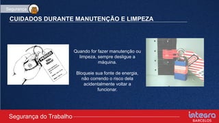 CUIDADOS DURANTE MANUTENÇÃO E LIMPEZA
Quando for fazer manutenção ou
limpeza, sempre desligue a
máquina.
Bloqueie sua fonte de energia,
não correndo o risco dela
acidentalmente voltar a
funcionar.
Segurança do Trabalho
Segurança
 
