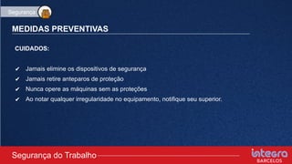 MEDIDAS PREVENTIVAS
CUIDADOS:
✔ Jamais elimine os dispositivos de segurança
✔ Jamais retire anteparos de proteção
✔ Nunca opere as máquinas sem as proteções
✔ Ao notar qualquer irregularidade no equipamento, notifique seu superior.
Segurança do Trabalho
Segurança
 