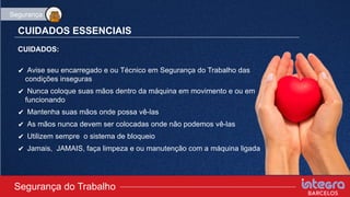 CUIDADOS ESSENCIAIS
CUIDADOS:
✔ Avise seu encarregado e ou Técnico em Segurança do Trabalho das
condições inseguras
✔ Nunca coloque suas mãos dentro da máquina em movimento e ou em
funcionando
✔ Mantenha suas mãos onde possa vê-las
✔ As mãos nunca devem ser colocadas onde não podemos vê-las
✔ Utilizem sempre o sistema de bloqueio
✔ Jamais, JAMAIS, faça limpeza e ou manutenção com a máquina ligada
Segurança do Trabalho
Segurança
 