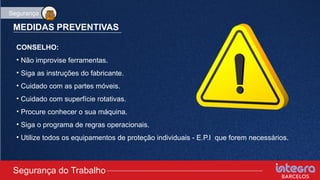 MEDIDAS PREVENTIVAS
CONSELHO:
• Não improvise ferramentas.
• Siga as instruções do fabricante.
• Cuidado com as partes móveis.
• Cuidado com superfície rotativas.
• Procure conhecer o sua máquina.
• Siga o programa de regras operacionais.
• Utilize todos os equipamentos de proteção individuais - E.P.I que forem necessários.
Segurança do Trabalho
Segurança
 