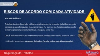 RISCOS DE ACORDO COM CADA ATIVIDADE
Risco de Acidente
É obrigação do colaborador utilizar o equipamento de proteção individual, na mão
contrária a que ele segura a faca, sempre que for exercer sua função exceto quando
o mesmo precisar porventura utilizar a máquina serra-fita.
Obs: É indispensável o uso do EPI sempre que o colaborador venha a amolar a faca.
- Utilização nos setores: Açougue, Salgados, Cozinha e Gourmet (Churrasqueiro).
Segurança do Trabalho
Segurança
 