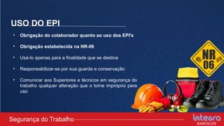 USO DO EPI
• Obrigação do colaborador quanto ao uso dos EPI's
• Obrigação estabelecida na NR-06
• Usá-lo apenas para a finalidade que se destina
• Responsabilizar-se por sua guarda e conservação
• Comunicar aos Superiores e técnicos em segurança do
trabalho qualquer alteração que o torne impróprio para
uso
Segurança do Trabalho
 