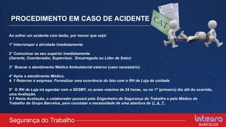 PROCEDIMENTO EM CASO DE ACIDENTE
Ao sofrer um acidente com lesão, por menor que seja!
1° Interromper a atividade imediatamente
2° Comunicar ao seu superior imediatamente
(Gerente, Coordenador, Supervisor, Encarregado ou Líder de Setor)
3° Buscar o atendimento Médico Ambulatorial externo (caso necessário)
4° Após o atendimento Médico.
4. 1 Retornar à empresa: Formalizar uma ocorrência do fato com o RH de Loja da unidade
5° O RH de Loja irá agendar com o SESMT, no prazo máximo de 24 horas, ou no 1º (primeiro) dia útil do ocorrido,
uma Avaliação.
5.1 Nesta Avaliação, o colaborador passará pelo Engenheiro de Segurança do Trabalho e pelo Médico do
Trabalho do Grupo Barcelos, para constatar a necessidade de uma abertura de C. A. T.
Segurança do Trabalho
 