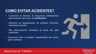 COMO EVITAR ACIDENTES?
• Cumprindo as Normas de Segurança estabelecidas
pela empresa, tais como: as sinalizações
• Utilizando os equipamentos de proteção individual,
destinados a função.
• Não desenvolvendo atividades as quais não está
qualificado.
• Informando toda e qualquer irregularidade que possa
gerar acidentes.
Segurança do Trabalho
 