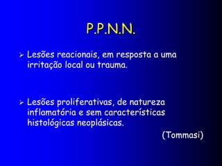 P.P.N.N.
 Lesões reacionais, em resposta a uma
irritação local ou trauma.
 Lesões proliferativas, de natureza
inflamatória e sem características
histológicas neoplásicas.
(Tommasi)
 