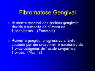 Fibromatose Gengival
 Aumento anormal dos tecidos gengivais,
devido a aumento do número de
fibroblastos. (Tommasi)
 Aumento gengival progressivo e lento,
causado por um crescimento excessivo de
fibras colágenas do tecido conjuntivo
fibroso. (Neville)
 