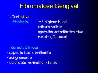 Fibromatose Gengival
1. Irritativa
Etiologia: - má higiene bucal
- cálculo salivar
- aparelho ortodôntico fixo
- respiração bucal
Caract. Clínicas:
- aspecto liso e brilhante
- sangramento
- coloração vermelho intenso
 