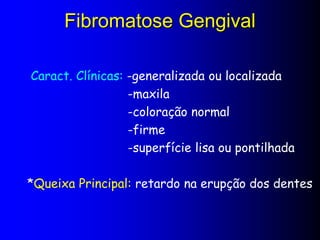 Fibromatose Gengival
Caract. Clínicas: -generalizada ou localizada
-maxila
-coloração normal
-firme
-superfície lisa ou pontilhada
*Queixa Principal: retardo na erupção dos dentes
 