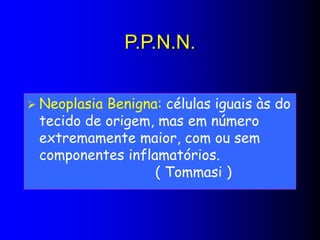 P.P.N.N.
 Neoplasia Benigna: células iguais às do
tecido de origem, mas em número
extremamente maior, com ou sem
componentes inflamatórios.
( Tommasi )
 