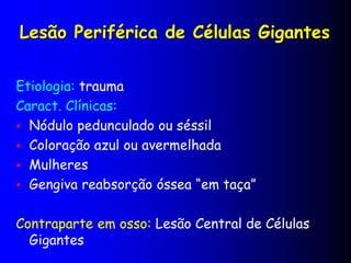 Lesão Periférica de Células Gigantes
Etiologia: trauma
Caract. Clínicas:
 Nódulo pedunculado ou séssil
 Coloração azul ou avermelhada
 Mulheres
 Gengiva reabsorção óssea “em taça”
Contraparte em osso: Lesão Central de Células
Gigantes
 